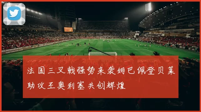 法国三叉戟强势来袭姆巴佩登贝莱助攻王奥利塞共创辉煌