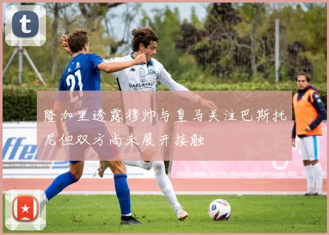 隆加里透露穆帅与皇马关注巴斯托尼但双方尚未展开接触