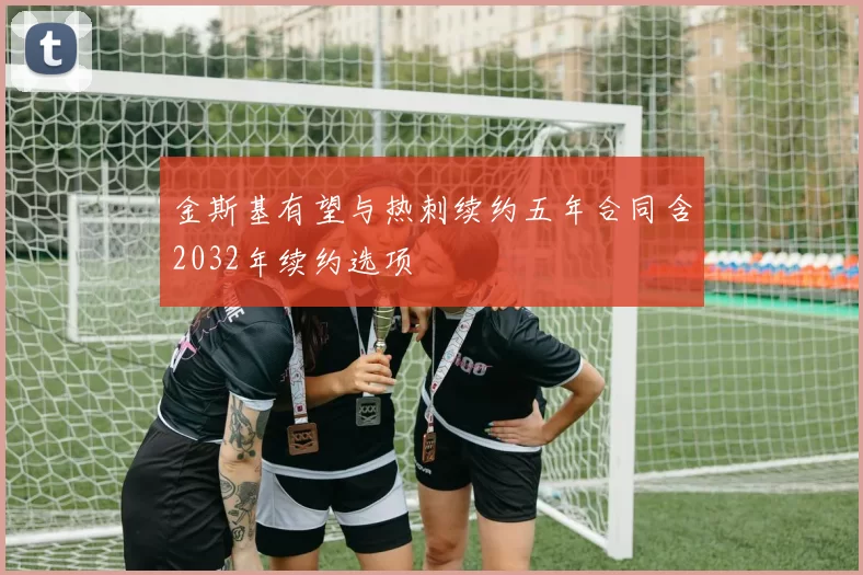 金斯基有望与热刺续约五年合同含2032年续约选项