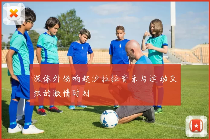 深体外场响起沙拉拉音乐与运动交织的激情时刻