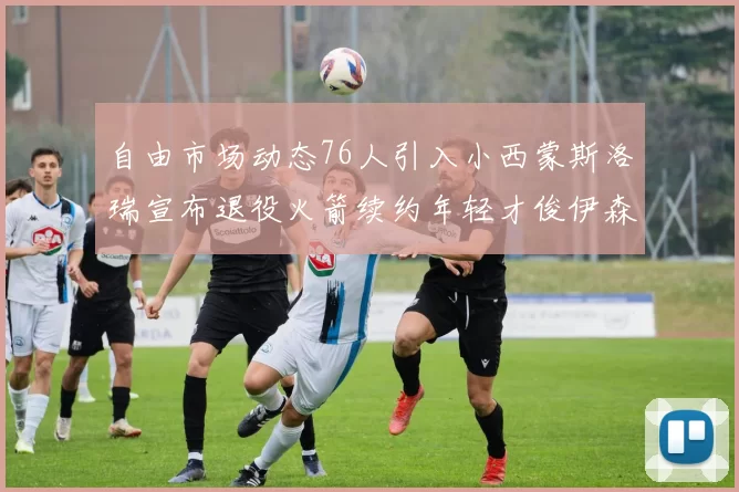 自由市场动态76人引入小西蒙斯洛瑞宣布退役火箭续约年轻才俊伊森
