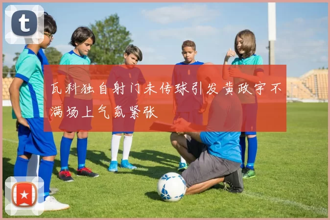 瓦科独自射门未传球引发黄政宇不满场上气氛紧张