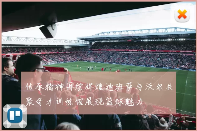 传承精神再续辉煌迪班萨与沃尔共聚奇才训练馆展现篮球魅力