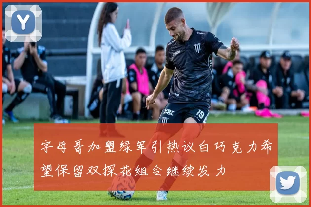 字母哥加盟绿军引热议白巧克力希望保留双探花组合继续发力