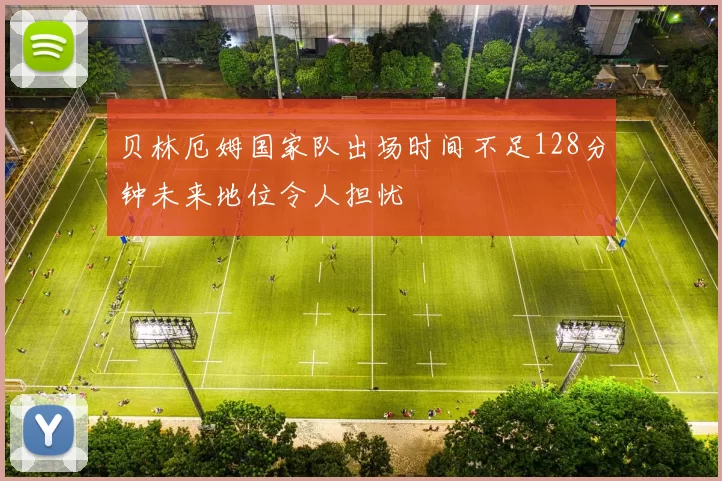 贝林厄姆国家队出场时间不足128分钟未来地位令人担忧