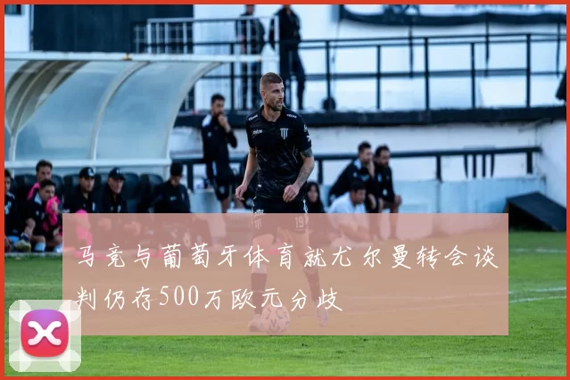 马竞与葡萄牙体育就尤尔曼转会谈判仍存500万欧元分歧
