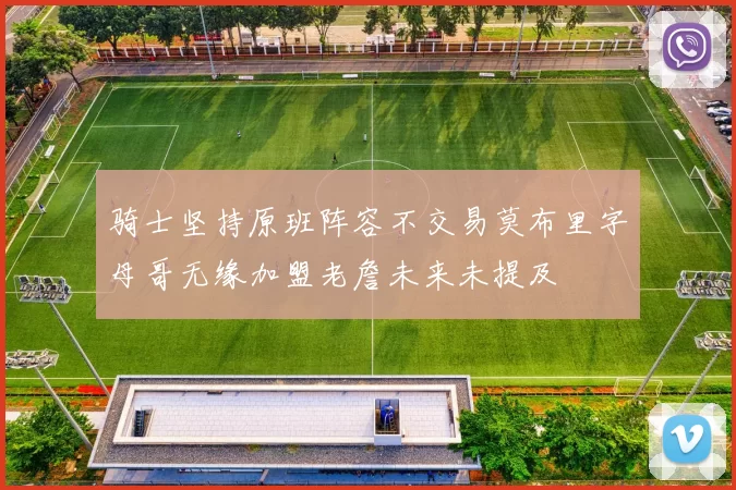 骑士坚持原班阵容不交易莫布里字母哥无缘加盟老詹未来未提及