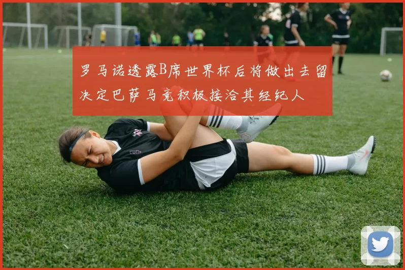 罗马诺透露B席世界杯后将做出去留决定巴萨马竞积极接洽其经纪人