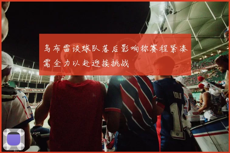 乌布雷谈球队落后影响称赛程紧凑需全力以赴迎接挑战