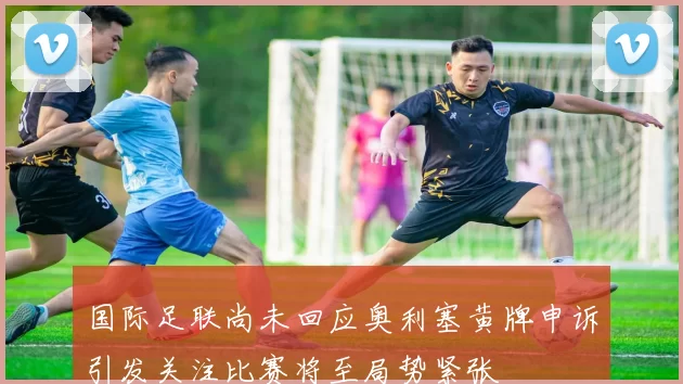 国际足联尚未回应奥利塞黄牌申诉引发关注比赛将至局势紧张