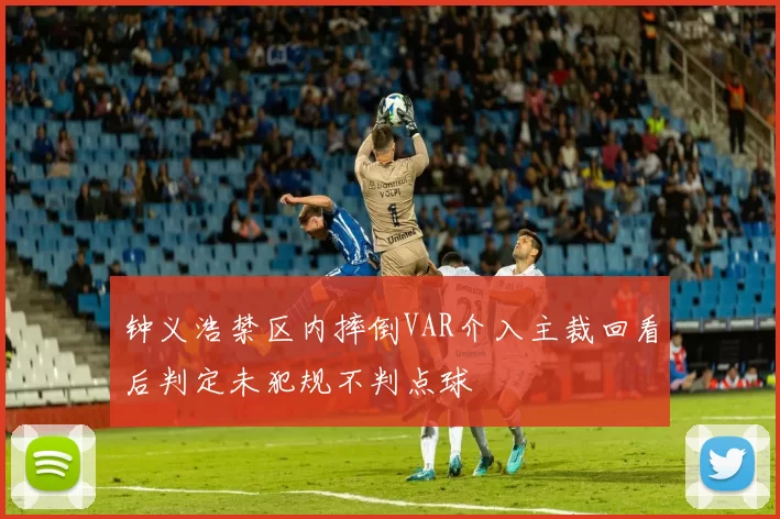 钟义浩禁区内摔倒VAR介入主裁回看后判定未犯规不判点球