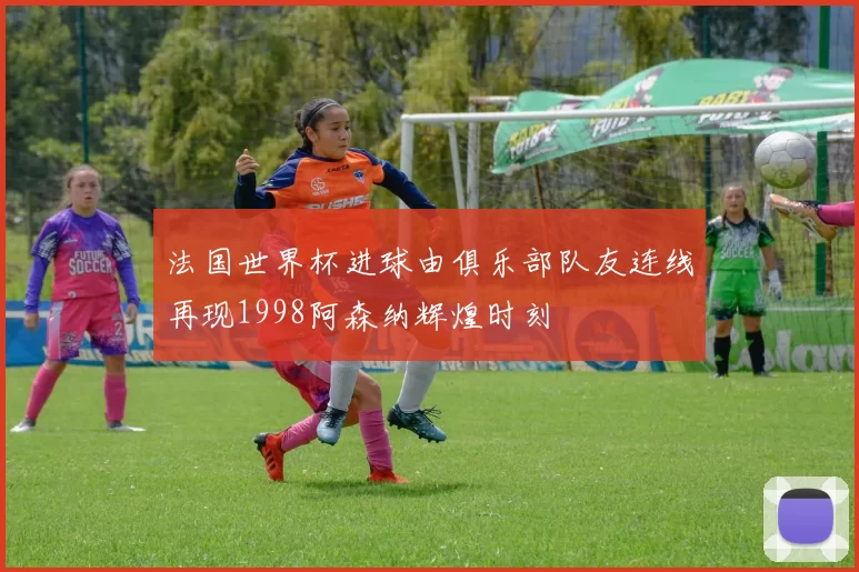 法国世界杯进球由俱乐部队友连线再现1998阿森纳辉煌时刻