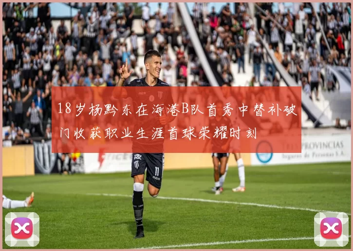 18岁杨黔东在海港B队首秀中替补破门收获职业生涯首球荣耀时刻
