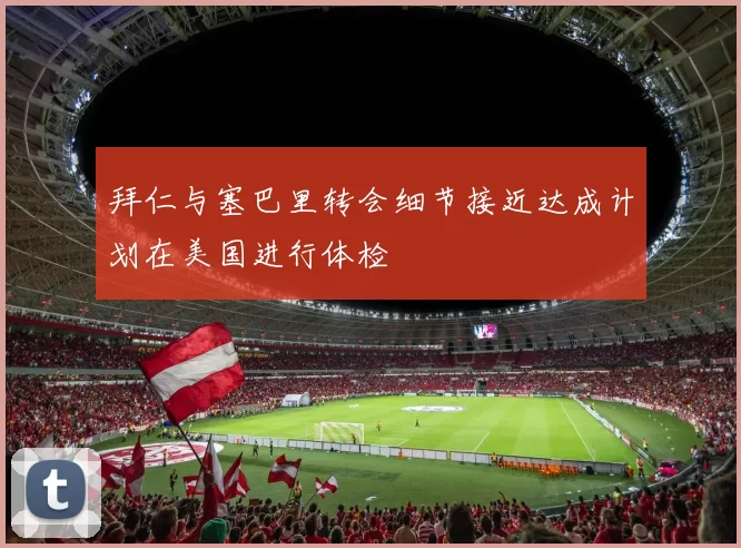 拜仁与塞巴里转会细节接近达成计划在美国进行体检