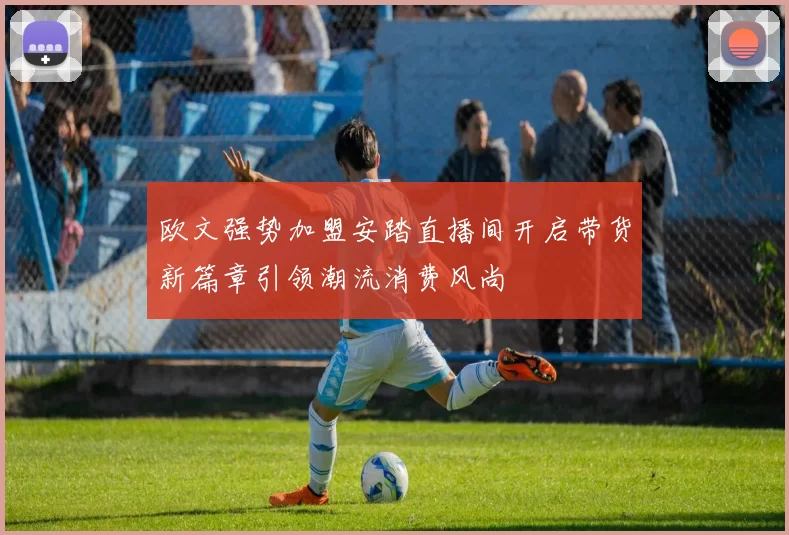 欧文强势加盟安踏直播间开启带货新篇章引领潮流消费风尚