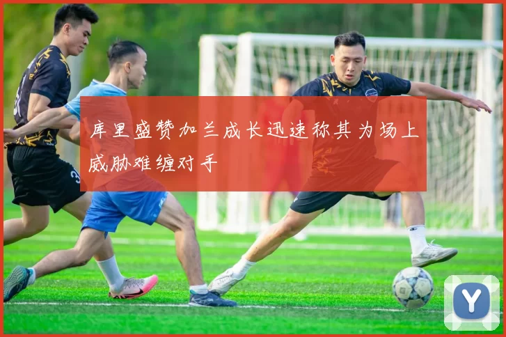 库里盛赞加兰成长迅速称其为场上威胁难缠对手