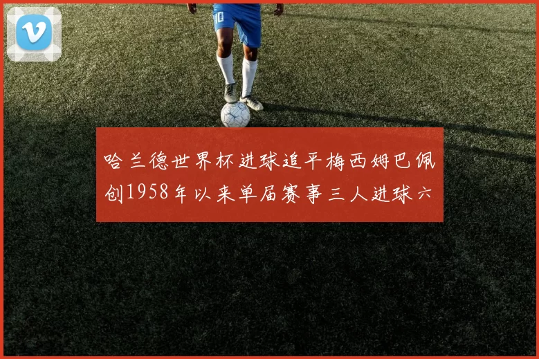 哈兰德世界杯进球追平梅西姆巴佩创1958年以来单届赛事三人进球六次新纪录