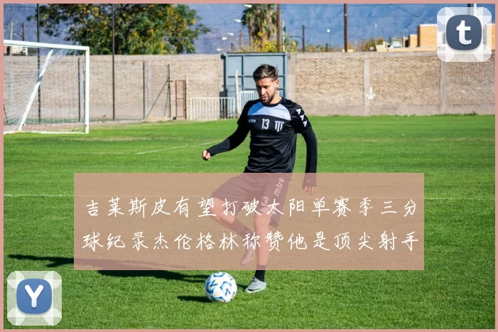 吉莱斯皮有望打破太阳单赛季三分球纪录杰伦格林称赞他是顶尖射手