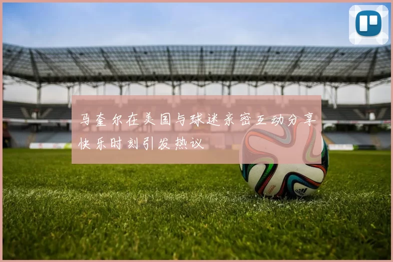马奎尔在美国与球迷亲密互动分享快乐时刻引发热议