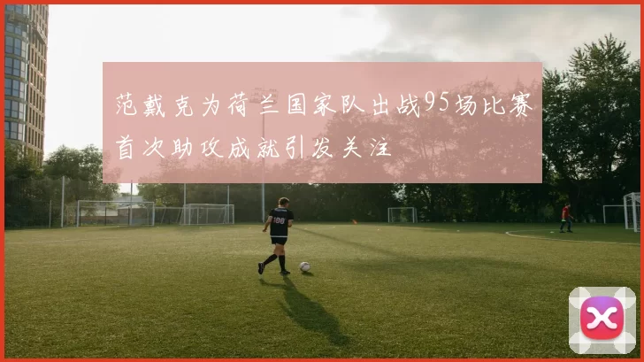 范戴克为荷兰国家队出战95场比赛首次助攻成就引发关注