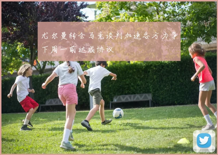 尤尔曼转会马竞谈判加速各方力争下周一前达成协议