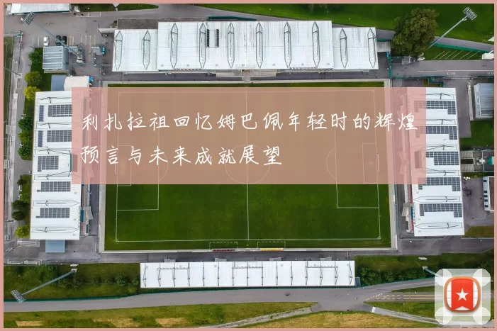 利扎拉祖回忆姆巴佩年轻时的辉煌预言与未来成就展望