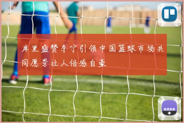 库里盛赞李宁引领中国篮球市场共同愿景让人倍感自豪
