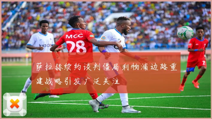 萨拉赫续约谈判僵局利物浦边路重建战略引发广泛关注