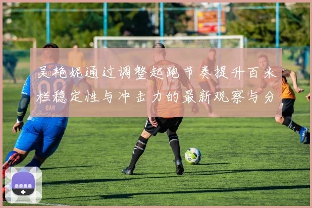 吴艳妮通过调整起跑节奏提升百米栏稳定性与冲击力的最新观察与分析